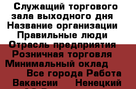 Служащий торгового зала выходного дня › Название организации ­ Правильные люди › Отрасль предприятия ­ Розничная торговля › Минимальный оклад ­ 30 000 - Все города Работа » Вакансии   . Ненецкий АО,Волоковая д.